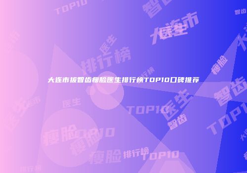 大连市拔智齿瘦脸医生排行榜TOP10口碑推荐