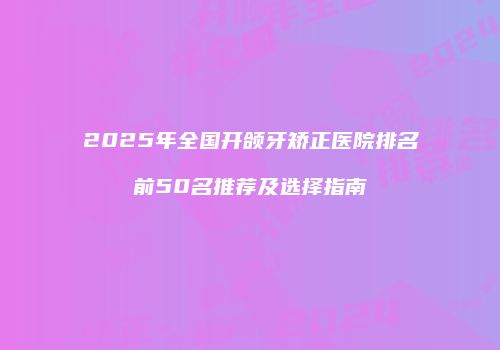 2025年全国开颌牙矫正医院排名前50名推荐及选择指南