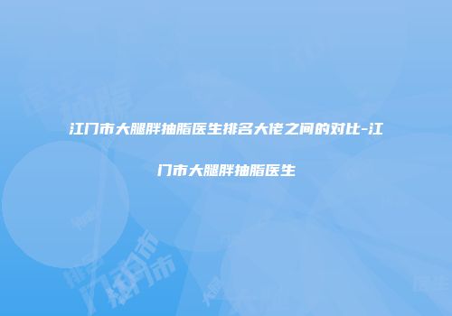江门市大腿胖抽脂医生排名大佬之间的对比-江门市大腿胖抽脂医生