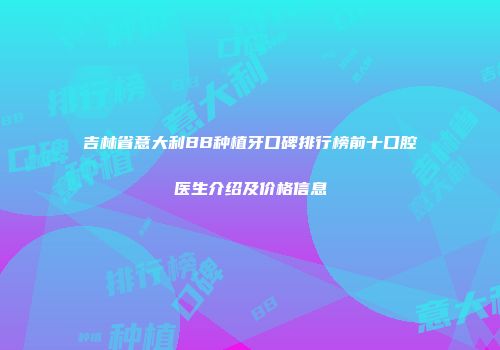 吉林省意大利BB种植牙口碑排行榜前十口腔医生介绍及价格信息
