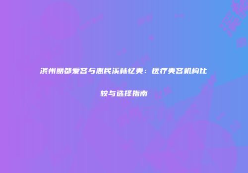 滨州丽都爱容与惠民溪林忆美：医疗美容机构比较与选择指南