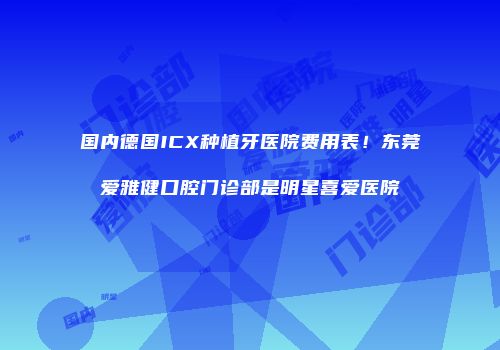 国内德国ICX种植牙医院费用表！东莞爱雅健口腔门诊部是明星喜爱医院