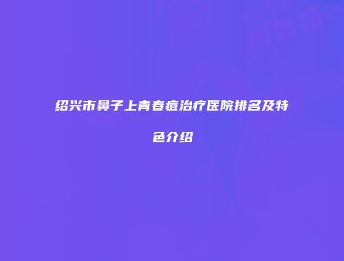 绍兴市鼻子上青春痘治疗医院排名及特色介绍