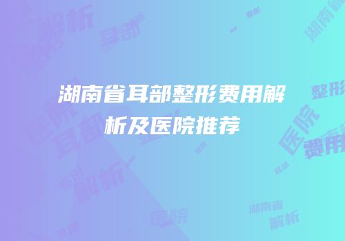 湖南省耳部整形费用解析及医院推荐