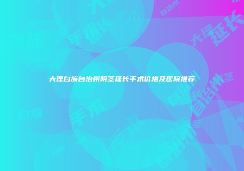 大理白族自治州阴茎延长手术价格及医院推荐
