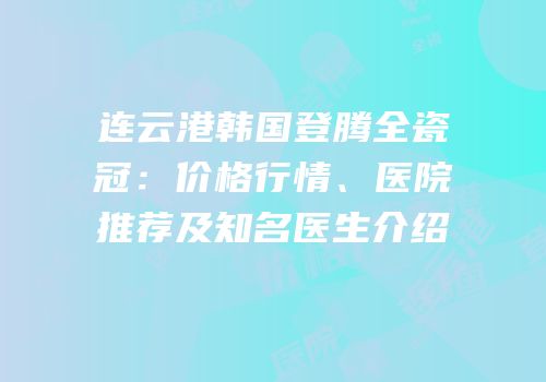 连云港韩国登腾全瓷冠：价格行情、医院推荐及知名医生介绍