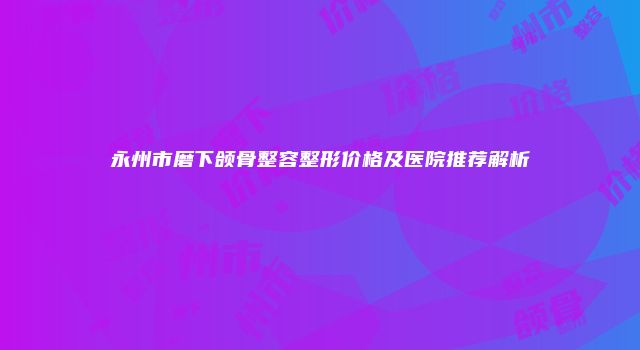 永州市磨下颌骨整容整形价格及医院推荐解析