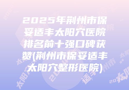 2025年荆州市保妥适丰太阳穴医院排名前十强口碑获赞(荆州市保妥适丰太阳穴整形医院)