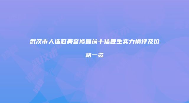 武汉市人造冠美容修复前十佳医生实力横评及价格一览