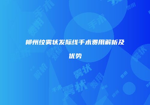 柳州纹雾状发际线手术费用解析及优势