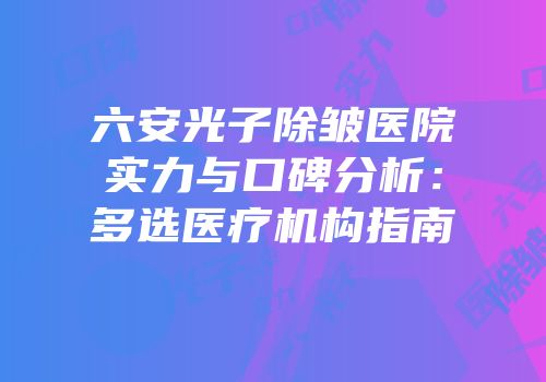 六安光子除皱医院实力与口碑分析：多选医疗机构指南
