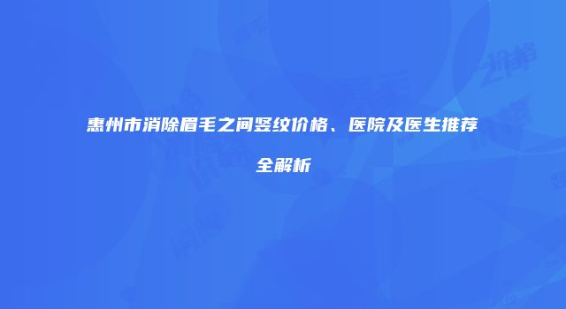惠州市消除眉毛之间竖纹价格、医院及医生推荐全解析