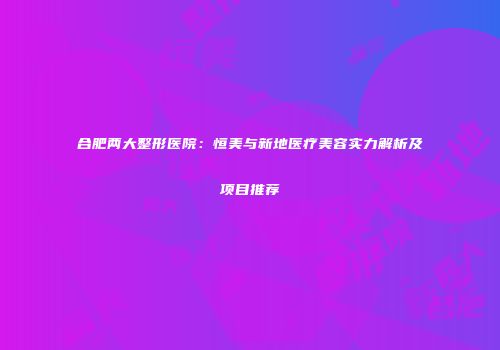 合肥两大整形医院：恒美与新地医疗美容实力解析及项目推荐