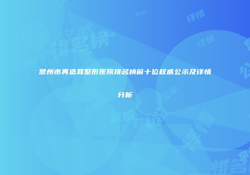 常州市再造耳整形医院排名榜前十位权威公示及详情分析