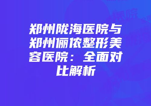 郑州陇海医院与郑州俪侬整形美容医院：全面对比解析