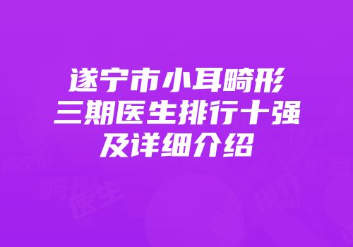 遂宁市小耳畸形三期医生排行十强及详细介绍