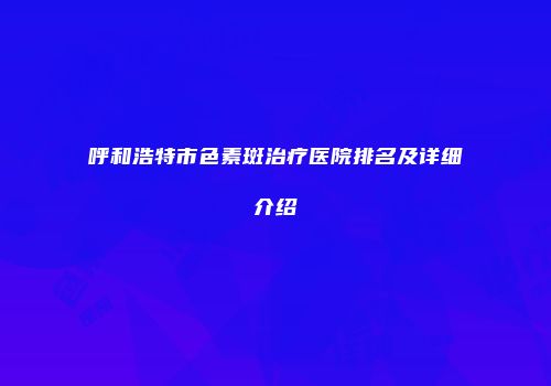 呼和浩特市色素斑治疗医院排名及详细介绍