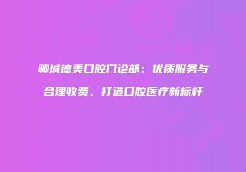 聊城德美口腔门诊部：优质服务与合理收费，打造口腔医疗新标杆