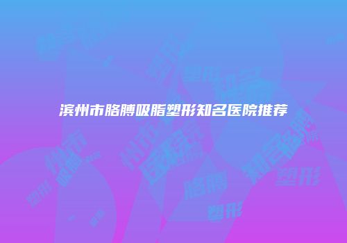 滨州市胳膊吸脂塑形知名医院推荐