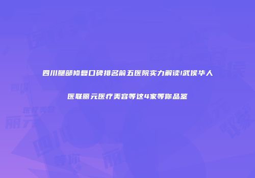 四川腿部修复口碑排名前五医院实力解读!武侯华人医联丽元医疗美容等这4家等你品鉴