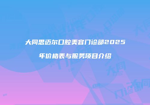 大同思迈尔口腔美容门诊部2025年价格表与服务项目介绍