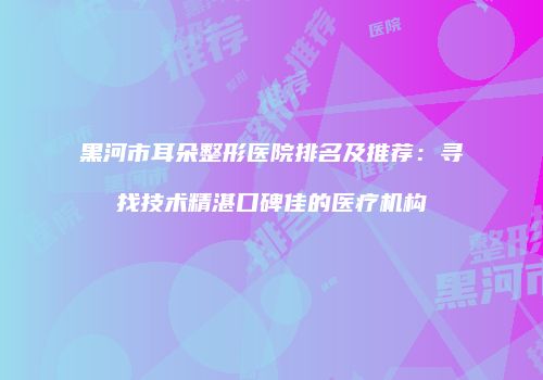 黑河市耳朵整形医院排名及推荐：寻找技术精湛口碑佳的医疗机构