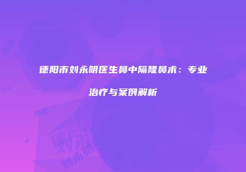 德阳市刘永明医生鼻中隔隆鼻术：专业治疗与案例解析