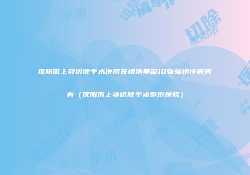 沈阳市上颚切除手术医院在榜清单前10强强榜详解查看（沈阳市上颚切除手术整形医院）