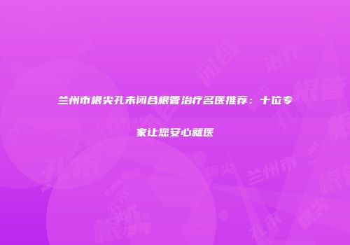 兰州市根尖孔未闭合根管治疗名医推荐：十位专家让您安心就医