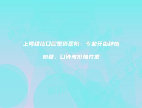 上海雅洁口腔整形医院：专业牙齿种植修复，口碑与价格并重