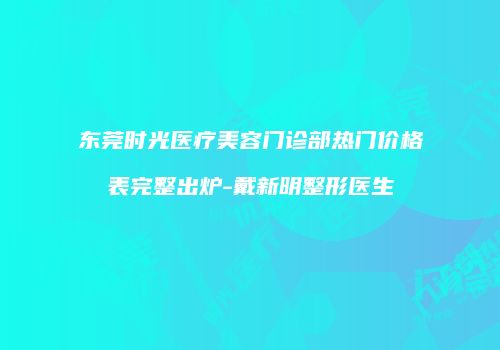 东莞时光医疗美容门诊部热门价格表完整出炉-戴新明整形医生