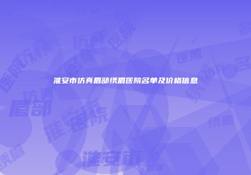 淮安市仿真眉部绣眉医院名单及价格信息
