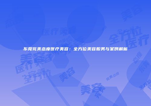 东莞完美态度医疗美容：全方位美容服务与案例解析