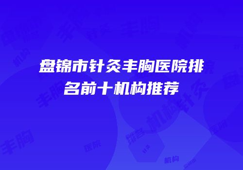 盘锦市针灸丰胸医院排名前十机构推荐