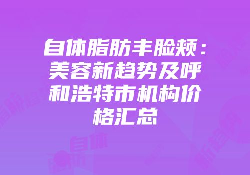 自体脂肪丰脸颊：美容新趋势及呼和浩特市机构价格汇总
