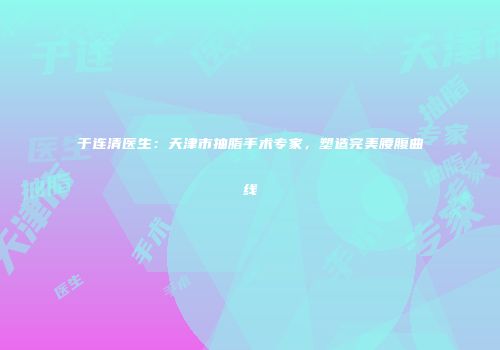 于连清医生：天津市抽脂手术专家，塑造完美腰腹曲线
