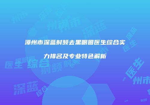 漳州市深蓝射频去黑眼圈医生综合实力排名及专业特色解析
