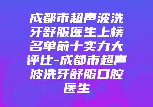 成都市超声波洗牙舒服医生上榜名单前十实力大评比-成都市超声波洗牙舒服口腔医生