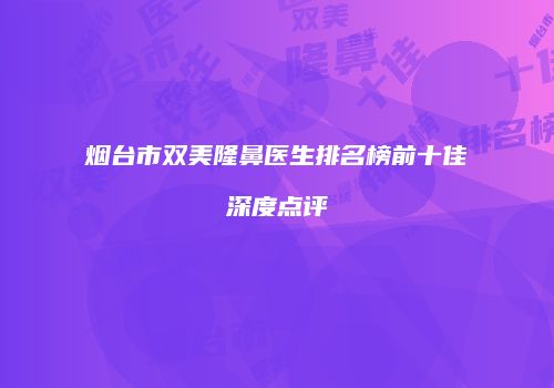 烟台市双美隆鼻医生排名榜前十佳深度点评