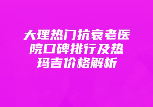 大理热门抗衰老医院口碑排行及热玛吉价格解析