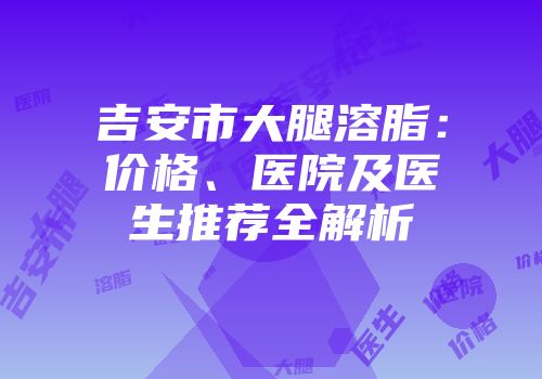 吉安市大腿溶脂：价格、医院及医生推荐全解析
