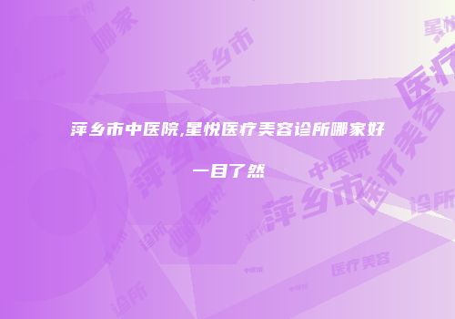 萍乡市中医院,星悦医疗美容诊所哪家好一目了然