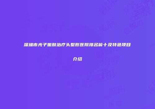 深圳市光子嫩肤治疗头整形医院排名前十及特色项目介绍