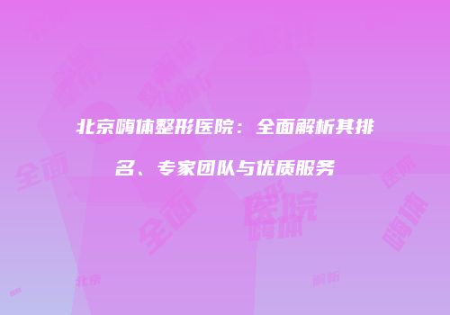 北京嗨体整形医院：全面解析其排名、专家团队与优质服务