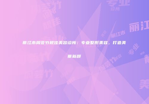 丽江市周芸竹靓佳美容诊所：专业整形美容，打造美丽新颜