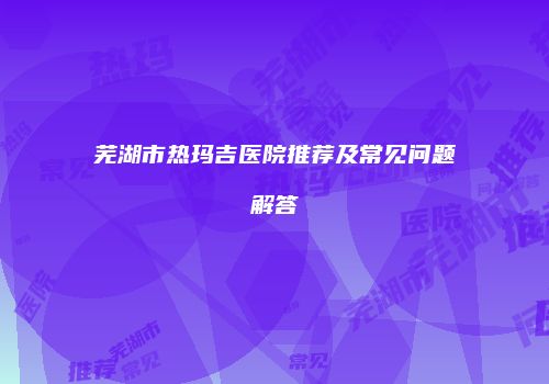 芜湖市热玛吉医院推荐及常见问题解答
