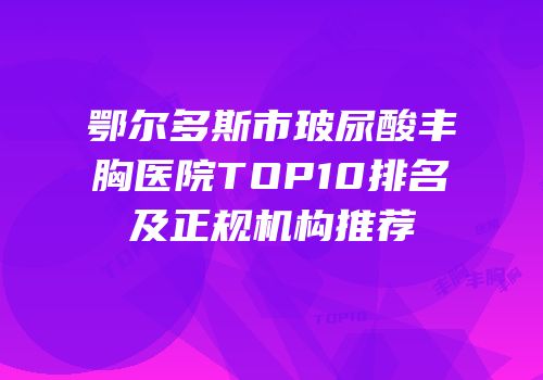 鄂尔多斯市玻尿酸丰胸医院TOP10排名及正规机构推荐