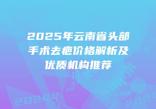 2025年云南省头部手术去疤价格解析及优质机构推荐