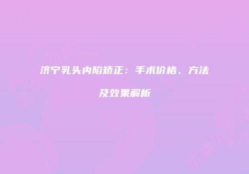 济宁乳头内陷矫正：手术价格、方法及效果解析