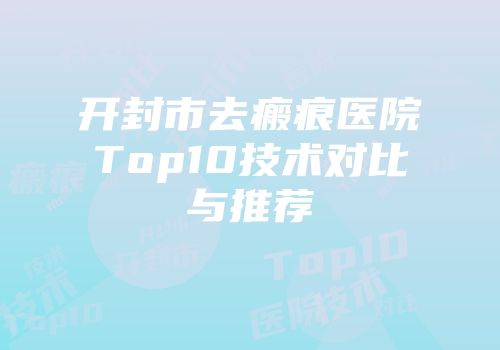 开封市去瘢痕医院Top10技术对比与推荐